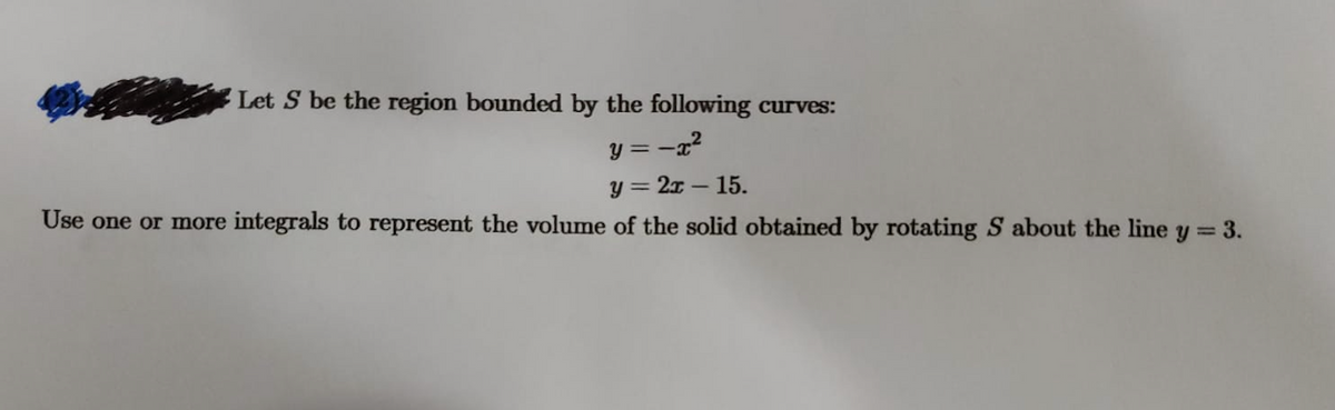 Let S be the region bounded by the following curves:
y = -x?
y = 2x – 15.
Use one or more integrals to represent the volume of the solid obtained by rotating S about the line y = 3.
