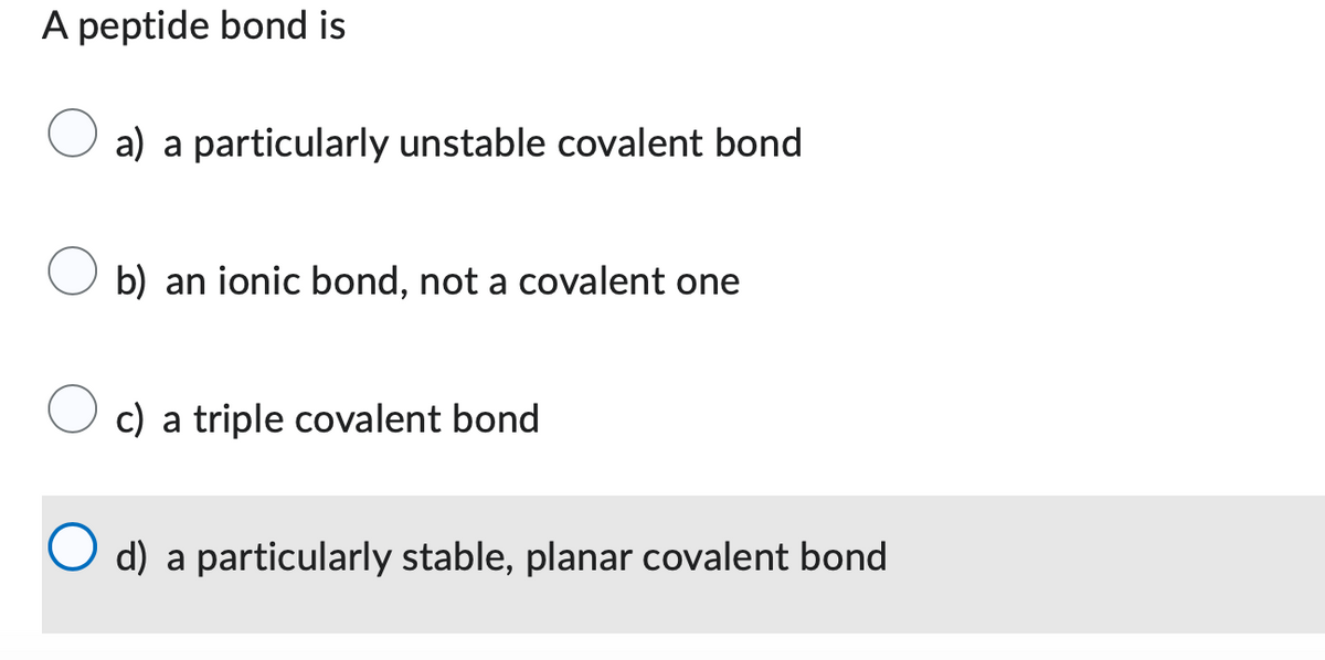A peptide bond is
a) a particularly unstable covalent bond
b) an ionic bond, not a covalent one
c) a triple covalent bond
d) a particularly stable, planar covalent bond