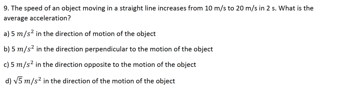 9. The speed of an object moving in a straight line increases from 10 m/s to 20 m/s in 2 s. What is the
average acceleration?
,2
a) 5 m/s in the direction of motion of the object
b) 5 m/s² in the direction perpendicular to the motion of the object
c) 5 m/s² in the direction opposite to the motion of the object
d) V5 m/s² in the direction of the motion of the object
