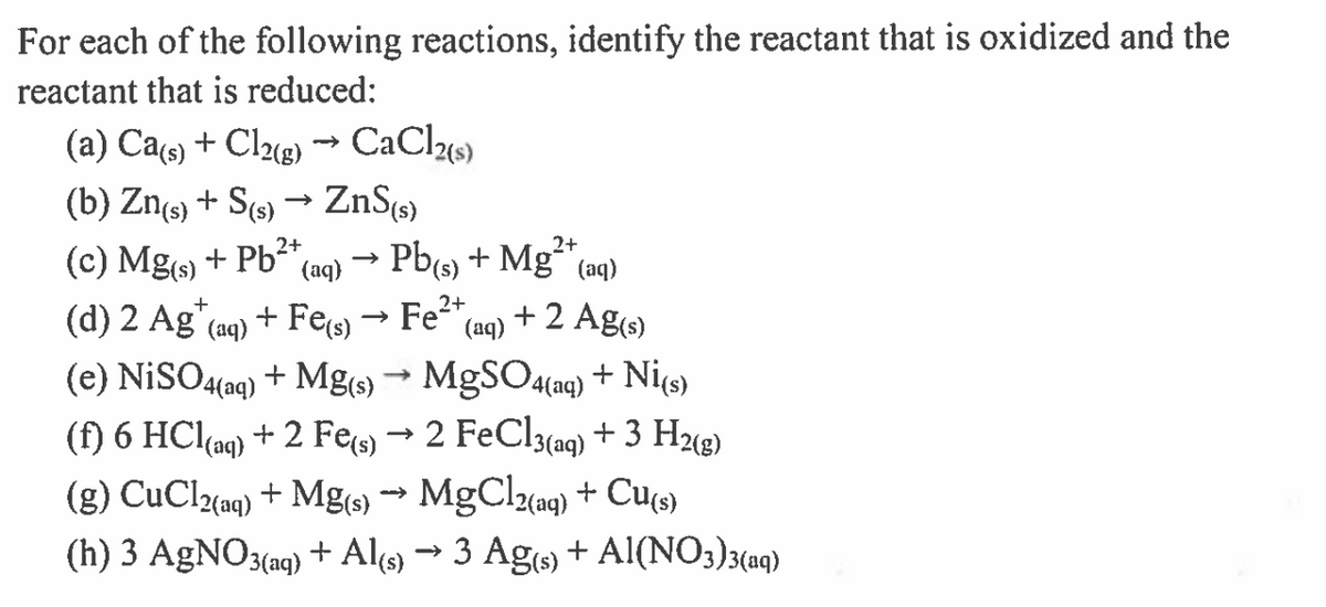 For each of the following reactions, identify the reactant that is oxidized and the
reactant that is reduced:
(a) Cas) + Cl2«g) → CaCl«s)
(b) Zng) + S(9) → ZnS¢s)
(c) Mgs) + Pb2+,
(d) 2 Ag"
2+
Pb(s) + Mg“ (aq)
+ 2 Ag(s)
(aq)
+
+ Fes) → Fe2+,
(aq)
(aq)
(e) NISO4(aq) + Mg(s) → MgSO4(aq) + Ni(s)
(f) 6 HCl(ag) + 2 Fe → 2 FeCl3(aq) + 3 H2«g)
MgClz(ag)
(g) CuClaaq) + Mg() → MgClaq) + Cu(se)
(h) 3 AgNO3(aq) + Al9) → 3 Ag + Al(NO;)3(aq)
