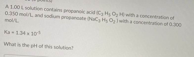 A 1.00 L solution contains propanoic acid (C3 H5 O, H) with a concentration of
0.350 mol/L, and sodium propanoate (NaC3 H5 O2 ) with a concentration of 0.300
mol/L.
Ka = 1.34 x 10-5
What is the pH of this solution?
