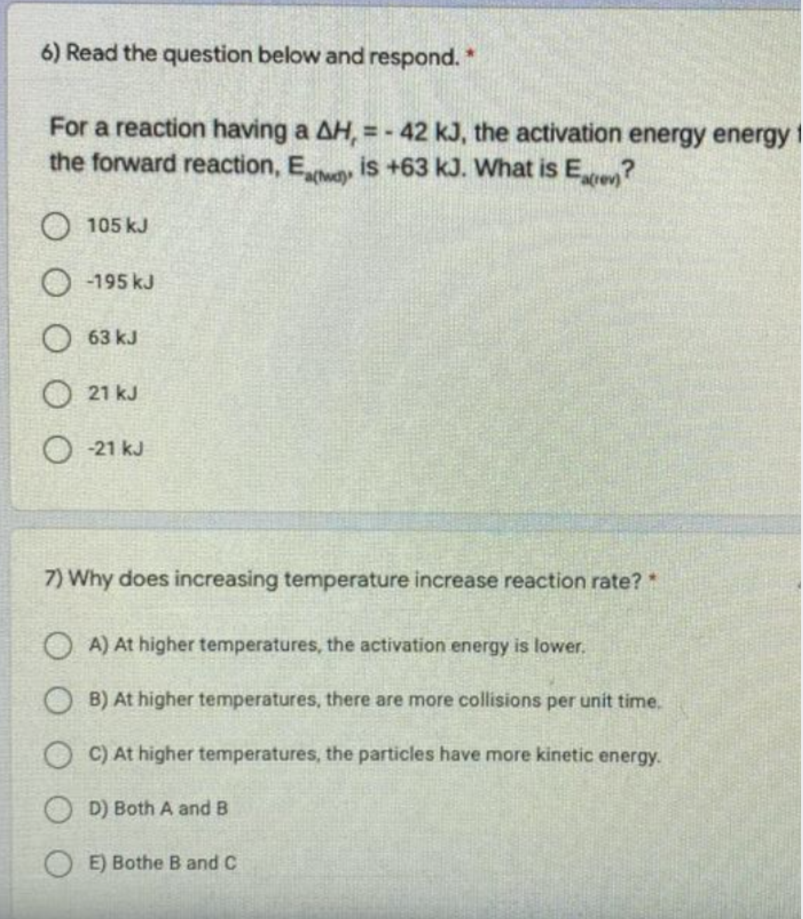 6) Read the question below and respond. *
For a reaction having a AH, = - 42 kJ, the activation energy energy 1
the forward reaction, Ewa
is +63 kJ. What is Ee?
O 105 kJ
O -195 kJ
O 63 kJ
O 21 kJ
O - 21 kJ
7) Why does increasing temperature increase reaction rate?*
O A) At higher temperatures, the activation energy is lower.
B) At higher temperatures, there are more collisions per unit time.
O C) At higher temperatures, the particles have more kinetic energy.
OD) Both A and B
OE) Bothe B and C
