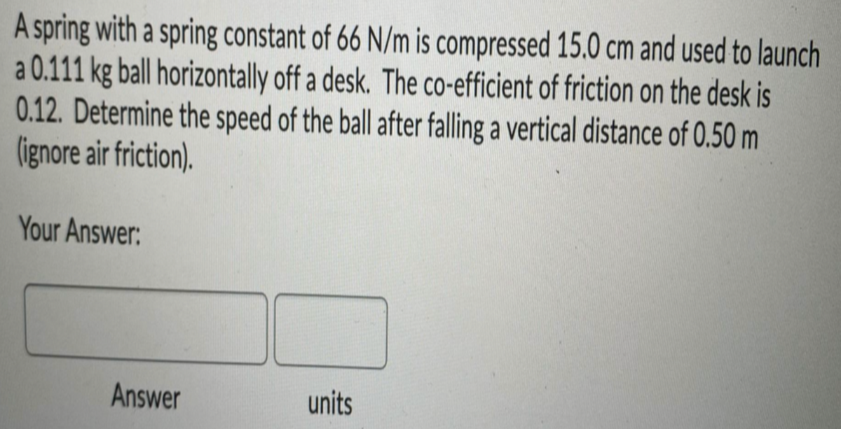 A spring with a spring constant of 66 N/m is compressed 15.0 cm and used to launch
a 0.111 kg ball horizontally off a desk. The co-efficient of friction on the desk is
0.12. Determine the speed of the ball after falling a vertical distance of 0.50 m
(ignore air friction).
Your Answer:
Answer
units
