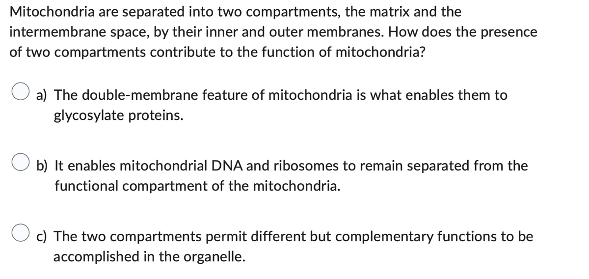 Mitochondria are separated into two compartments, the matrix and the
intermembrane space, by their inner and outer membranes. How does the presence
of two compartments contribute to the function of mitochondria?
a) The double-membrane feature of mitochondria is what enables them to
glycosylate proteins.
b) It enables mitochondrial DNA and ribosomes to remain separated from the
functional compartment of the mitochondria.
c) The two compartments permit different but complementary functions to be
accomplished in the organelle.