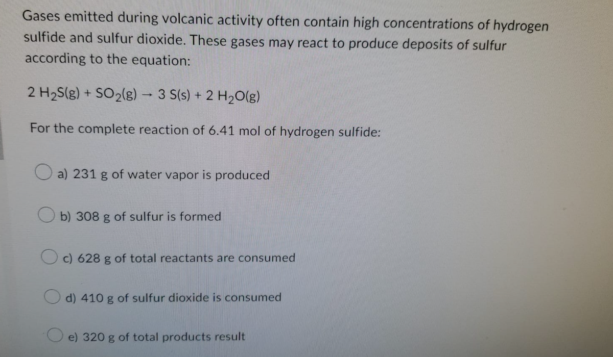 Gases emitted during volcanic activity often contain high concentrations of hydrogen
sulfide and sulfur dioxide. These gases may react to produce deposits of sulfur
according to the equation:
2 H₂S(g) + SO₂(g) → 3 S(s) + 2 H₂O(g)
-
For the complete reaction of 6.41 mol of hydrogen sulfide:
a) 231 g of water vapor is produced
b) 308 g of sulfur is formed
c) 628 g of total reactants are consumed
d) 410 g of sulfur dioxide is consumed
e) 320 g of total products result