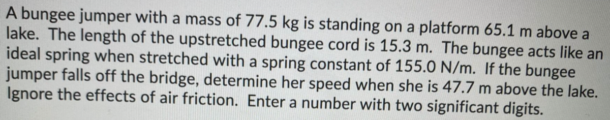 A bungee jumper with a mass of 77.5 kg is standing on a platform 65.1 m above a
lake. The length of the upstretched bungee cord is 15.3 m. The bungee acts like an
ideal spring when stretched with a spring constant of 155.0 N/m. If the bungee
jumper falls off the bridge, determine her speed when she is 47.7 m above the lake.
Ignore the effects of air friction. Enter a number with two significant digits.
