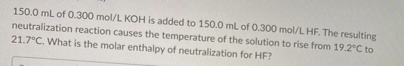 150.0 mL of 0.300 mol/L KOH is added to 150.0 mL of 0.300 mol/L HF. The resulting
neutralization reaction causes the temperature of the solution to rise from 19.2°C to
21.7°C. What is the molar enthalpy of neutralization for HF?
