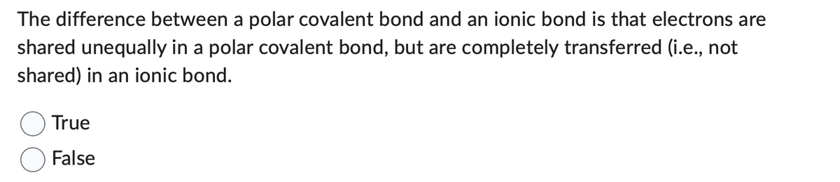 The difference between a polar covalent bond and an ionic bond is that electrons are
shared unequally in a polar covalent bond, but are completely transferred (i.e., not
shared) in an ionic bond.
True
False
