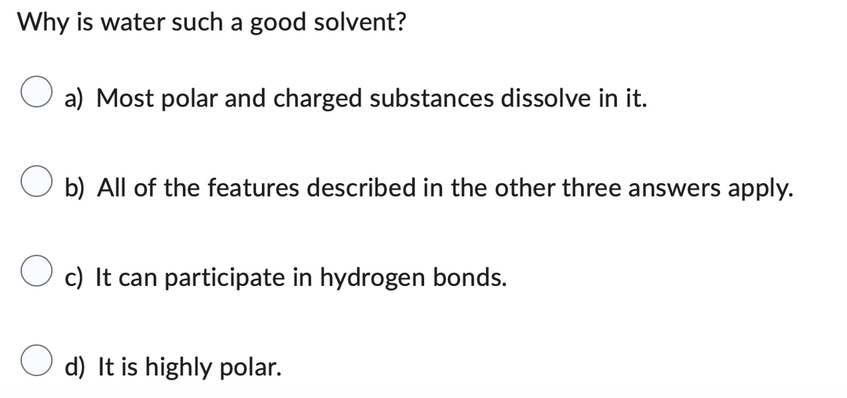 Why is water such a good solvent?
a) Most polar and charged substances dissolve in it.
b) All of the features described in the other three answers apply.
c) It can participate in hydrogen bonds.
d) It is highly polar.