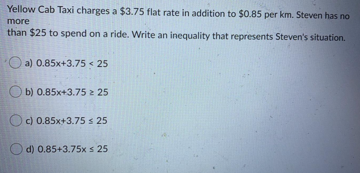Yellow Cab Taxi charges a $3.75 flat rate in addition to $0.85 per km. Steven has no
more
than $25 to spend on a ride. Write an inequality that represents Steven's situation.
a) 0.85x+3.75 < 25
O b) 0.85x+3.75 > 25
O c) 0.85x+3.75 < 25
O d) 0.85+3.75x < 25
