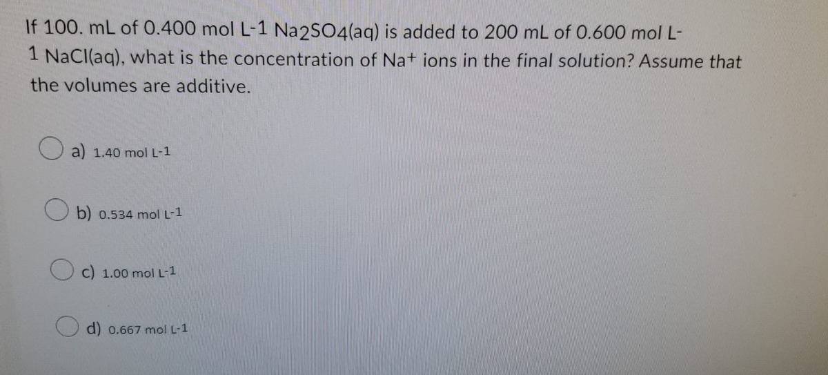 If 100. mL of 0.400 mol L-1 Na2SO4(aq) is added to 200 mL of 0.600 mol L-
1 NaCl(aq), what is the concentration of Na+ ions in the final solution? Assume that
the volumes are additive.
a) 1.40 mol L-1
b) 0.534 mol L-1
Oc) 1.00 mol L-1
d) 0.667 mol L-1