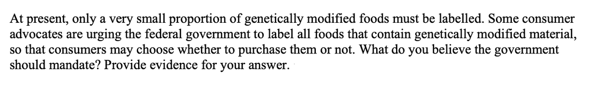 At present, only a very small proportion of genetically modified foods must be labelled. Some consumer
advocates are urging the federal government to label all foods that contain genetically modified material,
so that consumers may choose whether to purchase them or not. What do
should mandate? Provide evidence for your answer.
you
believe the government
