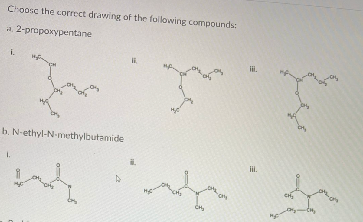 Choose the correct drawing of the following compounds:
a. 2-propoxypentane
iii.
HC.
i.
ii.
H.C.
H.C.
CH
CH2
CH
CH
b. N-ethyl-N-methylbutamide
iii.
ii.
i.
CHS
CH2
CHS
CH2
CH2
HC
CH2
'N.
CH -CH
HC
H3C
CH3
