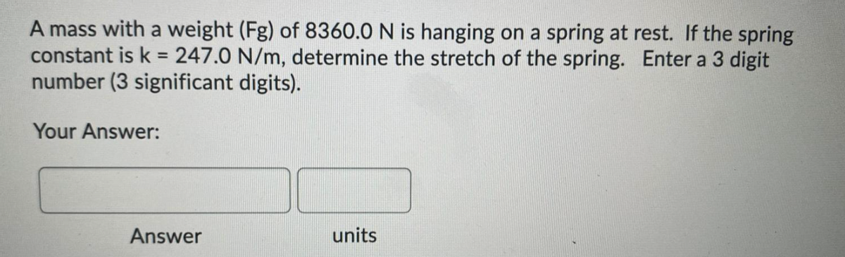 A mass with a weight (Fg) of 8360.0 N is hanging on a spring at rest. If the spring
constant is k = 247.0 N/m, determine the stretch of the spring. Enter a 3 digit
number (3 significant digits).
%3D
Your Answer:
Answer
units
