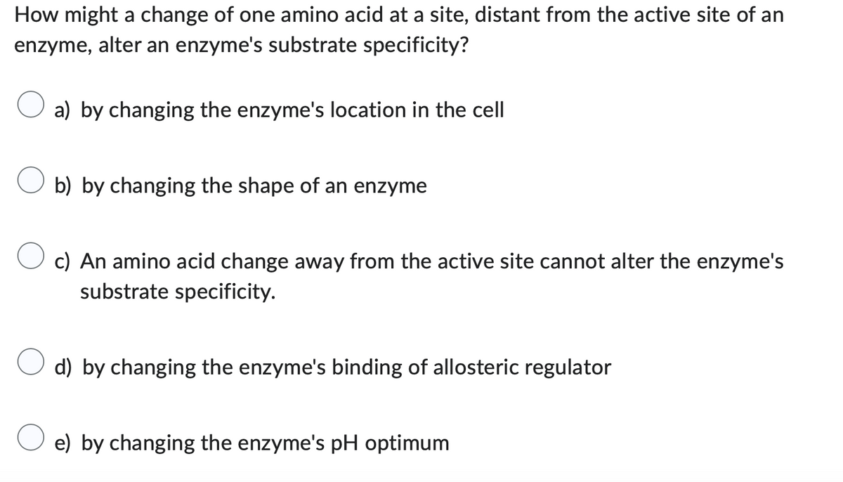 How might a change of one amino acid at a site, distant from the active site of an
enzyme, alter an enzyme's substrate specificity?
a) by changing the enzyme's location in the cell
b) by changing the shape of an enzyme
c) An amino acid change away from the active site cannot alter the enzyme's
substrate specificity.
d) by changing the enzyme's binding of allosteric regulator
e) by changing the enzyme's pH optimum