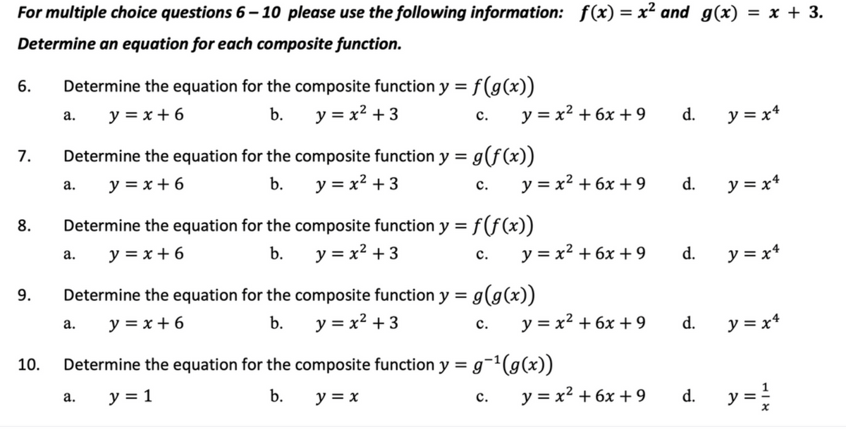 For multiple choice questions 6-10 please use the following information: f(x) = x² and g(x) = x + 3.
Determine an equation for each composite function.
6.
7.
8.
9.
10.
Determine the equation for the composite function y = f(g(x))
b. y = x² + 3
y=x+6
a.
a.
Determine the equation for the composite function y = g(f(x))
y = x² +3
y=x+6
b.
a.
C.
a.
C.
Determine the equation for the composite function y = f(f(x))
y = x + 6
y = x² + 3
b.
a.
C.
y = x² + 6x +9
Determine the equation for the composite function y = g(g(x))
y = x² + 3
y=x+6
b.
C.
y = x² +6x + 9 d.
C.
y = x² + 6x +9
Determine the equation for the composite function y = g¯¹(g(x))
y = 1
b. y = x
y = x² + 6x +9
d.
y = x² + 6x +9
d.
d.
d.
y=x4
y=x4
y = x4
y = x4
y = 1/2