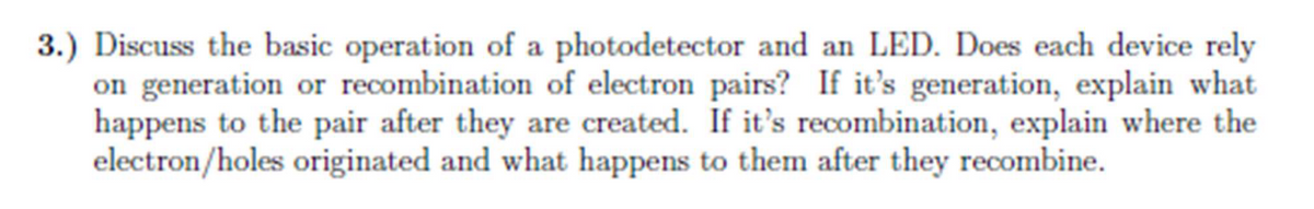 3.) Discuss the basic operation of a photodetector and an LED. Does each device rely
on generation or recombination of electron pairs? If it's generation, explain what
happens to the pair after they are created. If it's recombination, explain where the
electron/holes originated and what happens to them after they recombine.