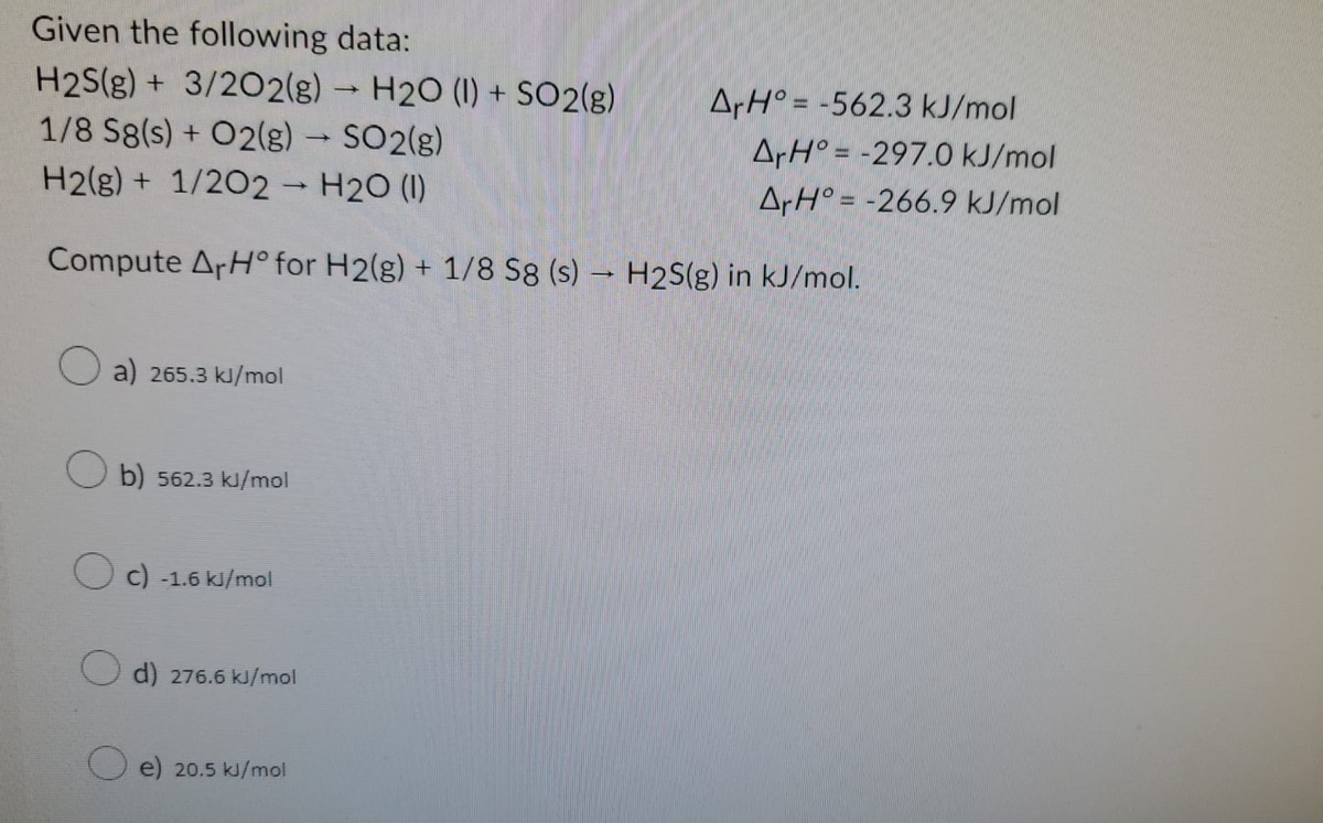 Given the following data:
H2S(g) + 3/2O2(g) → H2O (1) + SO2(g)
1/8 Sg(s) + O2(g) → SO2(g)
H2(g) + 1/2O2 → H2O (1)
->
Compute ArHº for H2(g) + 1/8 S8 (s) → H2S(g) in kJ/mol.
-
a) 265.3 kJ/mol
Ob) 562.3 kJ/mol
Oc) -1.6 kJ/mol
O d) 276.6 kJ/mol
e) 20.5 kJ/mol
ArH=-562.3 kJ/mol
ArH=-297.0 kJ/mol
ArH=-266.9 kJ/mol