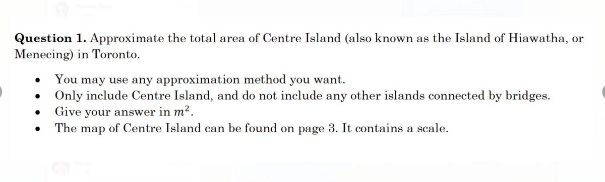 Mumbai Tutor
Okay
Question 1. Approximate the total area of Centre Island (also known as the Island of Hiawatha, or
Menecing) in Toronto.
You may use any approximation method you want.
Only include Centre Island, and do not include any other islands connected by bridges.
Give your answer in m².
The map of Centre Island can be found on page 3. It contains a scale.
Param
