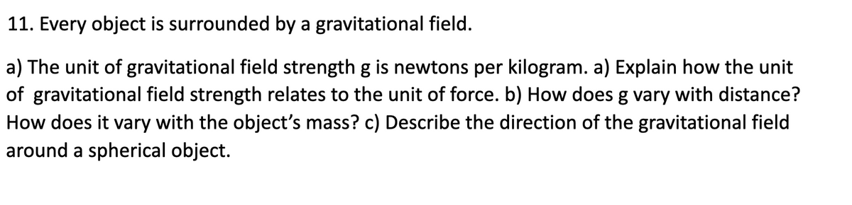 11. Every object is surrounded by a gravitational field.
a) The unit of gravitational field strength g is newtons per kilogram. a) Explain how the unit
of gravitational field strength relates to the unit of force. b) How does g vary with distance?
How does it vary with the object's mass? c) Describe the direction of the gravitational field
around a spherical object.
