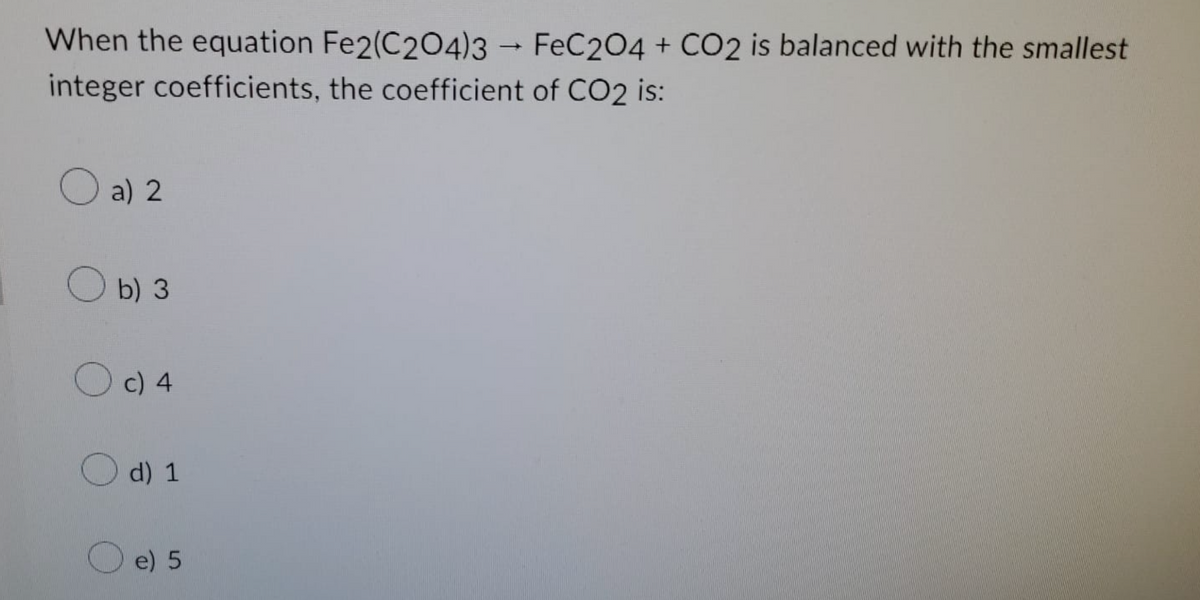 When the equation Fe2(C204)3 → FeC2O4 + CO2 is balanced with the smallest
integer coefficients, the coefficient of CO2 is:
a) 2
b) 3
c) 4
d) 1
e) 5