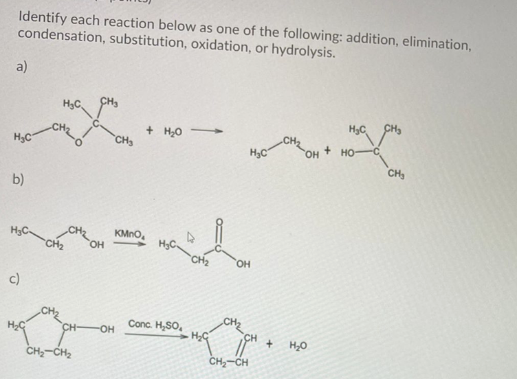 Identify each reaction below as one of the following: addition, elimination,
condensation, substitution, oxidation, or hydrolysis.
a)
H3C
CH3
H3C
CH3
+ H20 -
>
HO-C
CH3
CH2
H3C
CH3
H3C
b)
H3C-
KMNO,
H3C.
CH2
CH2
c)
CH2
CH2
Conc. H,SO,
H2C
CH-
OH
H2O
CH2-CH2
CH2-CH
