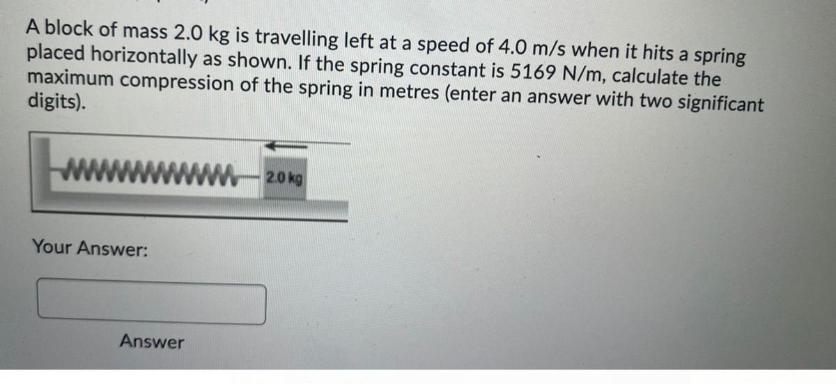 A block of mass 2.0 kg is travelling left at a speed of 4.0 m/s when it hits a spring
placed horizontally as shown. If the spring constant is 5169 N/m, calculate the
maximum compression of the spring in metres (enter an answer with two significant
digits).
2.0 kg
Your Answer:
Answer
