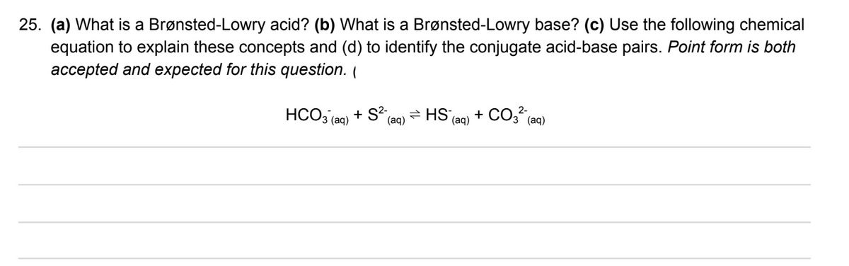 25. (a) What is a Brønsted-Lowry acid? (b) What is a Brønsted-Lowry base? (c) Use the following chemical
equation to explain these concepts and (d) to identify the conjugate acid-base pairs. Point form is both
accepted and expected for this question. (
+ CO3 (aq)
(aq)
2-
HCO3 (ag) + S²
= HS,
(aq)
