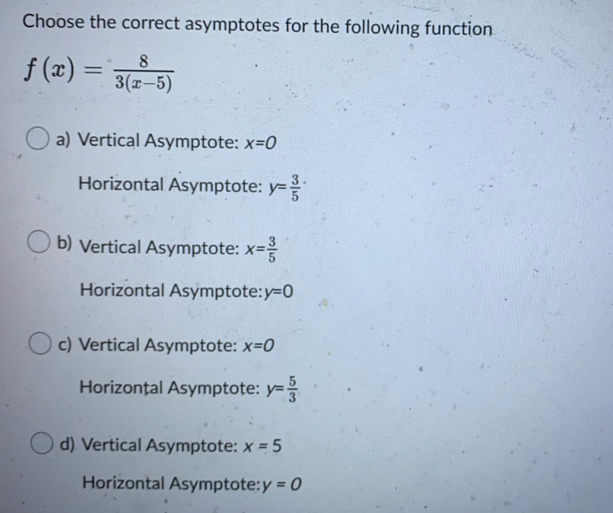 Choose the correct asymptotes for the following function
8
f (x) =
3(x-5)
a) Vertical Asymptote: x-0
Horizontal Asymptote: y=
y3D
O b) Vertical Asymptote: x=
Horizontal Asymptote:y=D0
c) Vertical Asymptote: x=0
Horizontal Asymptote: y=
d) Vertical Asymptote: x = 5
Horizontal Asymptote:y = 0
