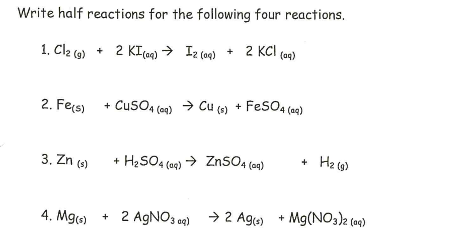 Write half reactions for the following four reactions.
1. Cl2 (9) +
2 KI(a9) →
Iz (aq) + 2 KCI (aq)
2. Fers)
+ CuSO4 (aq) → Cu (s) + FeSO4 (aq)
Hz (g)
+
3. Zn (s)
+ H2SO4
H2SO4 (aq) → ZNSO4 (aq)
Mg(NO3)2 (09)
4. Mg(3)
+ 2 AGNO3 ag) →2 Ag()
