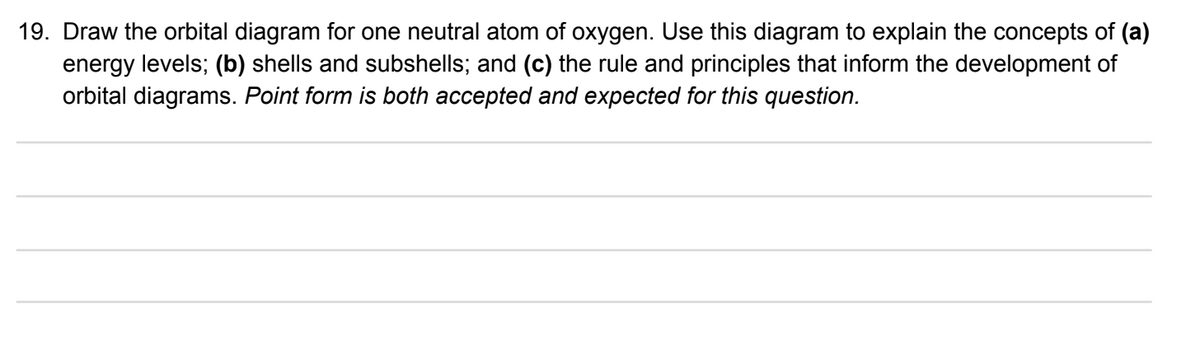 19. Draw the orbital diagram for one neutral atom of oxygen. Use this diagram to explain the concepts of (a)
energy levels; (b) shells and subshells; and (c) the rule and principles that inform the development of
orbital diagrams. Point form is both accepted and expected for this question.
