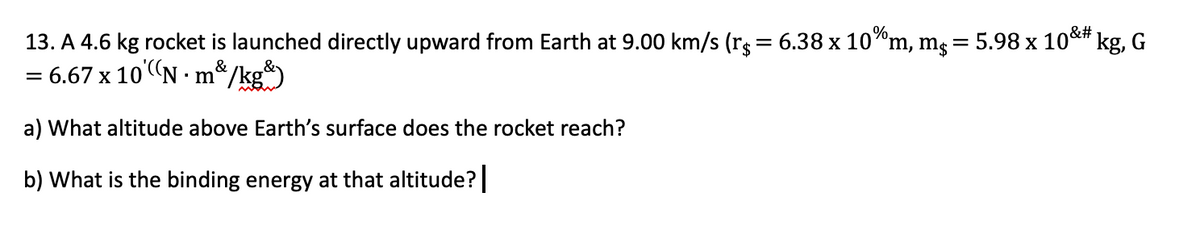 13. A 4.6 kg rocket is launched directly upward from Earth at 9.00 km/s (rg = 6.38 x 10"m, mg = 5.98 x 10*# kg, G
= 6.67 x 10"N ·
m*/kg
a) What altitude above Earth's surface does the rocket reach?
b) What is the binding energy at that altitude?
