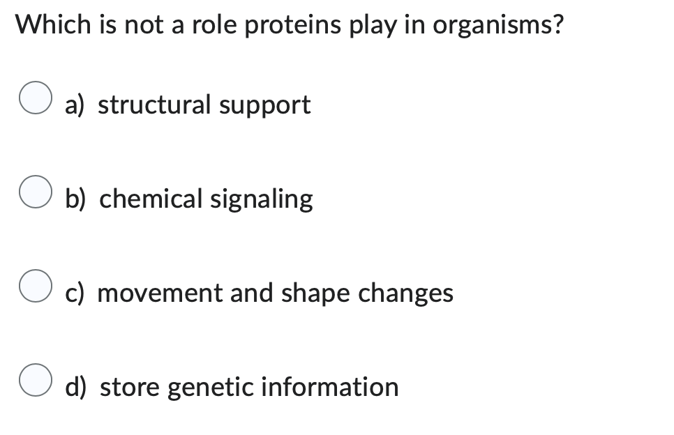 Which is not a role proteins play in organisms?
a) structural support
b) chemical signaling
c) movement and shape changes
d) store genetic information