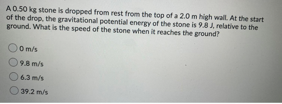 A 0.50 kg stone is dropped from rest from the top of a 2.0 m high wall. At the start
of the drop, the gravitational potential energy of the stone is 9.8 J, relative to the
ground. What is the speed of the stone when it reaches the ground?
O m/s
9.8 m/s
6.3 m/s
39.2 m/s
