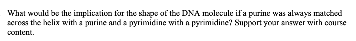 What would be the implication for the shape of the DNA molecule if a purine was always matched
across the helix with a purine and a pyrimidine with a pyrimidine? Support your answer with course
content.
