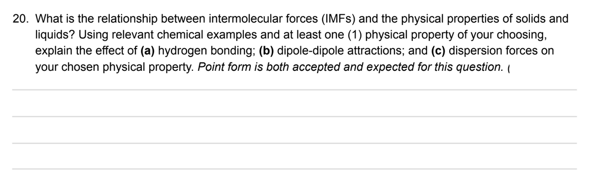 20. What is the relationship between intermolecular forces (IMFS) and the physical properties of solids and
liquids? Using relevant chemical examples and at least one (1) physical property of your choosing,
explain the effect of (a) hydrogen bonding; (b) dipole-dipole attractions; and (c) dispersion forces on
your chosen physical property. Point form is both accepted and expected for this question. (
