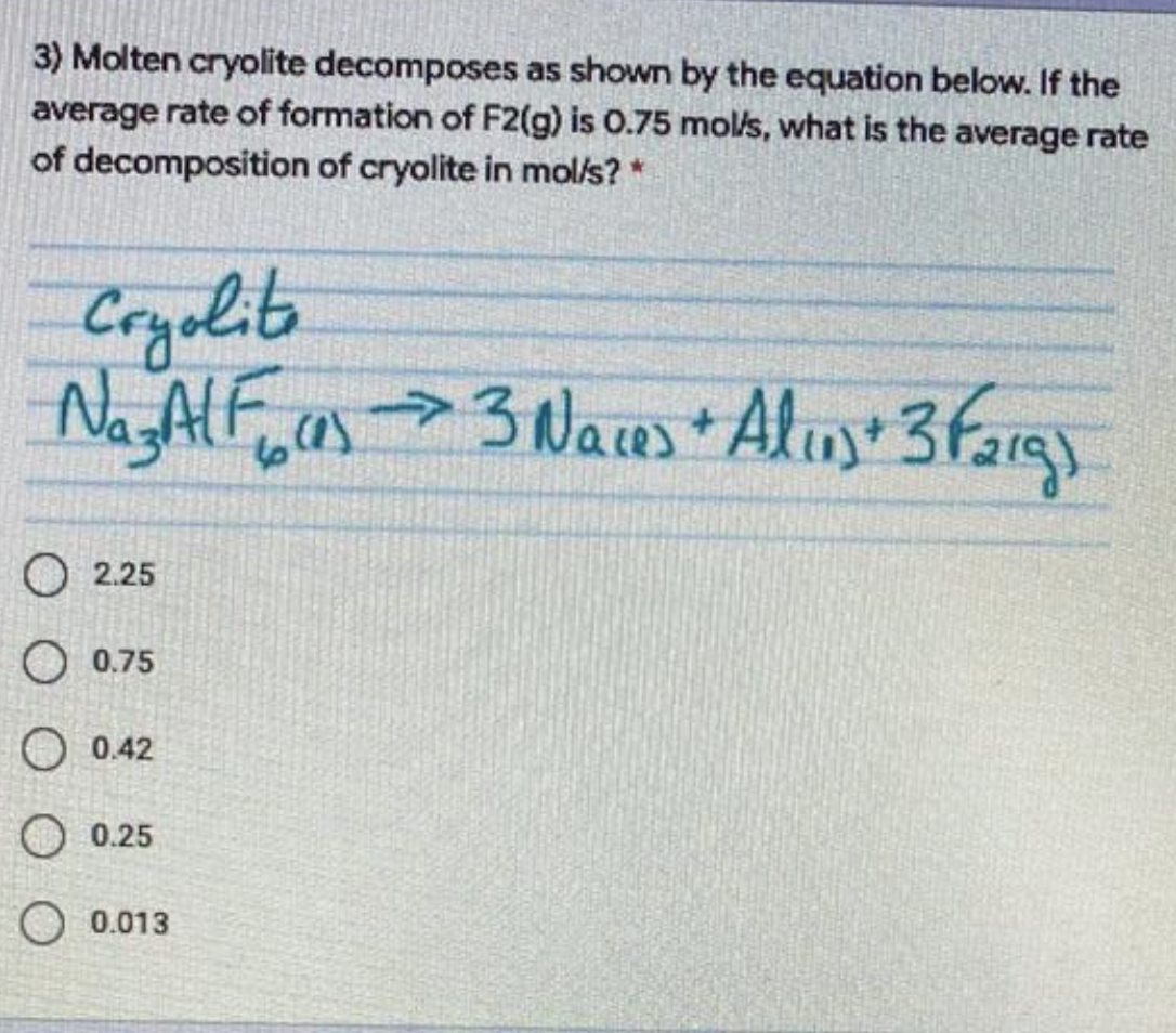 3) Molten cryolite decomposes as shown by the equation beklow. If the
average rate of formation of F2(g) is 0.75 mol/s, what is the average rate
of decomposition of cryolite in mol/s?
Cryalit
Na AF,a>3 Naus* Alun+ 3farg)
O 2.25
O 0.75
O 0.42
O0.25
0.013
