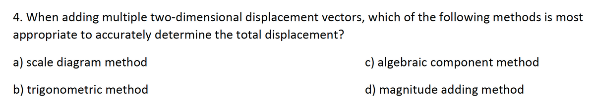 4. When adding multiple two-dimensional displacement vectors, which of the following methods is most
appropriate to accurately determine the total displacement?
a) scale diagram method
c) algebraic component method
b) trigonometric method
d) magnitude adding method
