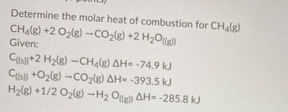 Determine the molar heat of combustion for CH4(g)
CHĄ(g) +2 O2(g) -CO2(g) +2 H2O(1g)
Given:
Cs)+2 H2(g) –CH4(g) AH= -74.9 kJ
C(s) +O2(g) –CO2{g) AH= -393.5 kJ
H2(g) +1/2 O2(g) -H2 Ole)) AH= -285.8 kJ
