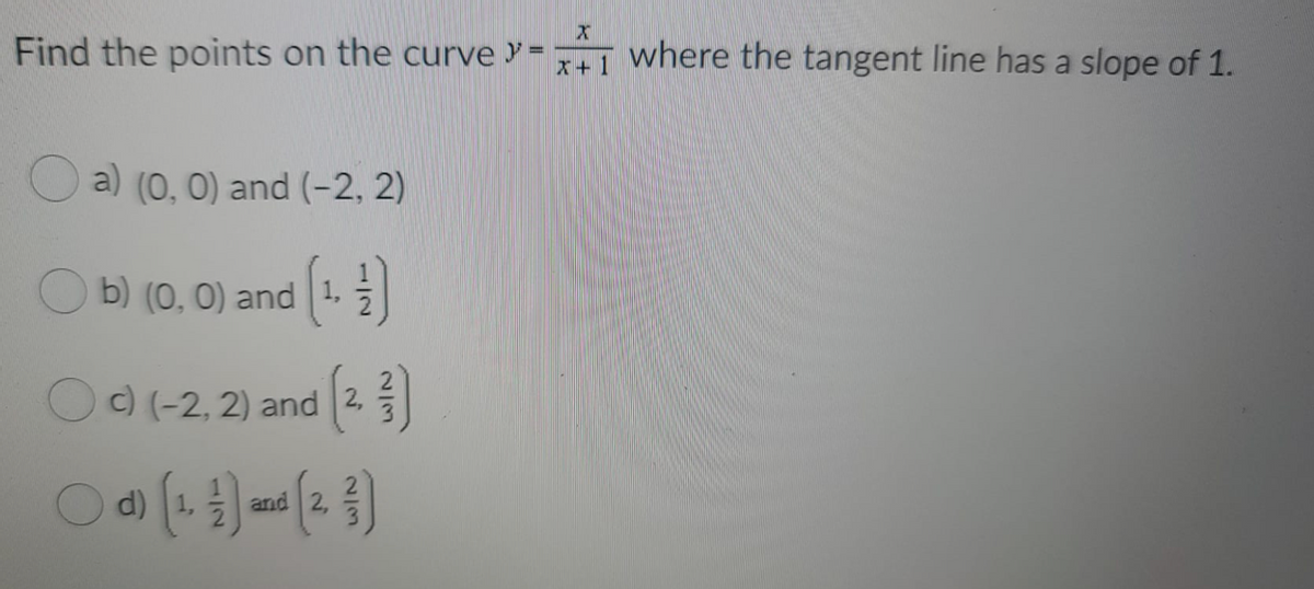 Find the points on the curve y=1 where the tangent line has a slope of 1.
a) (0, 0) and (-2, 2)
b) (0, 0) and 1,
Oc) (-2, 2) and 2
d)
and 2,
152
