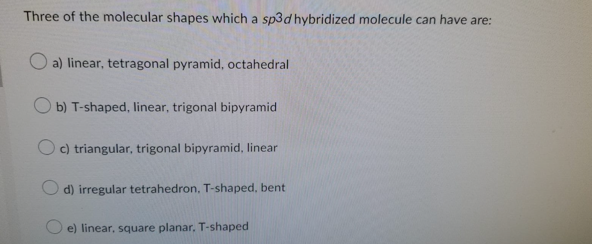 Three of the molecular shapes which a sp3 d hybridized molecule can have are:
Oa) linear, tetragonal pyramid, octahedral
Ob) T-shaped, linear, trigonal bipyramid
Oc) triangular, trigonal bipyramid, linear
d) irregular tetrahedron, T-shaped, bent
e) linear, square planar, T-shaped