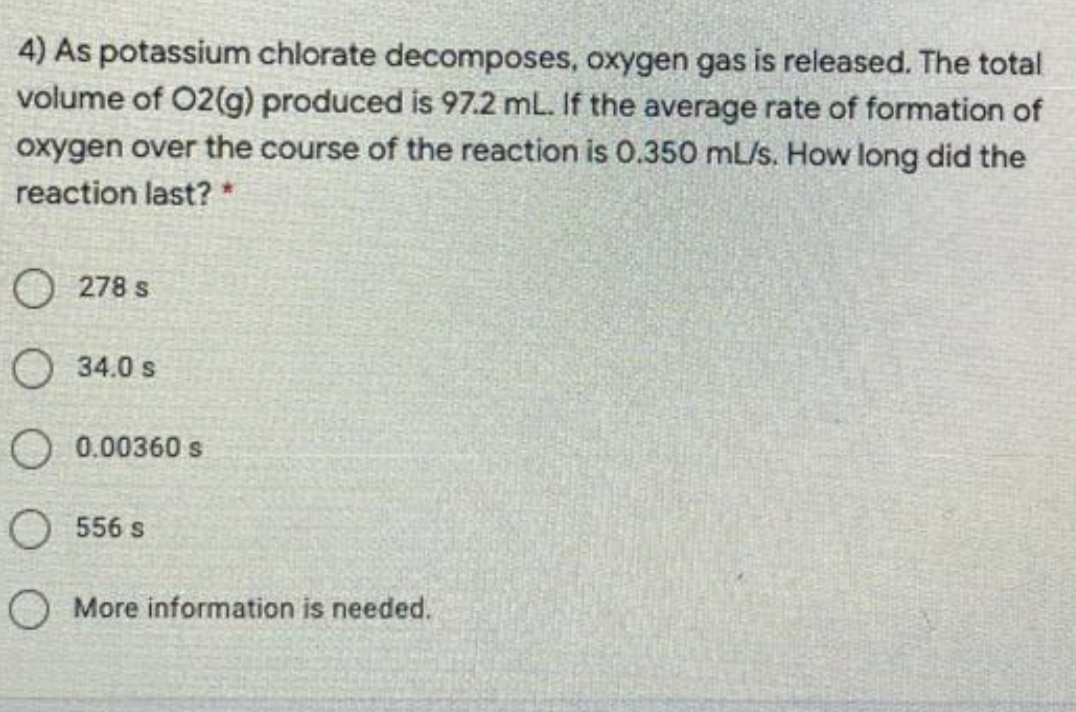 4) As potassium chlorate decomposes, oxygen gas is released. The total
volume of 02(g) produced is 97.2 mL. If the average rate of formation of
oxygen over the course of the reaction is O.350 mL/s. How long did the
reaction last? *
O 278 s
O 34.0 s
O 0.00360 s
O 556 s
O More information is needed.
