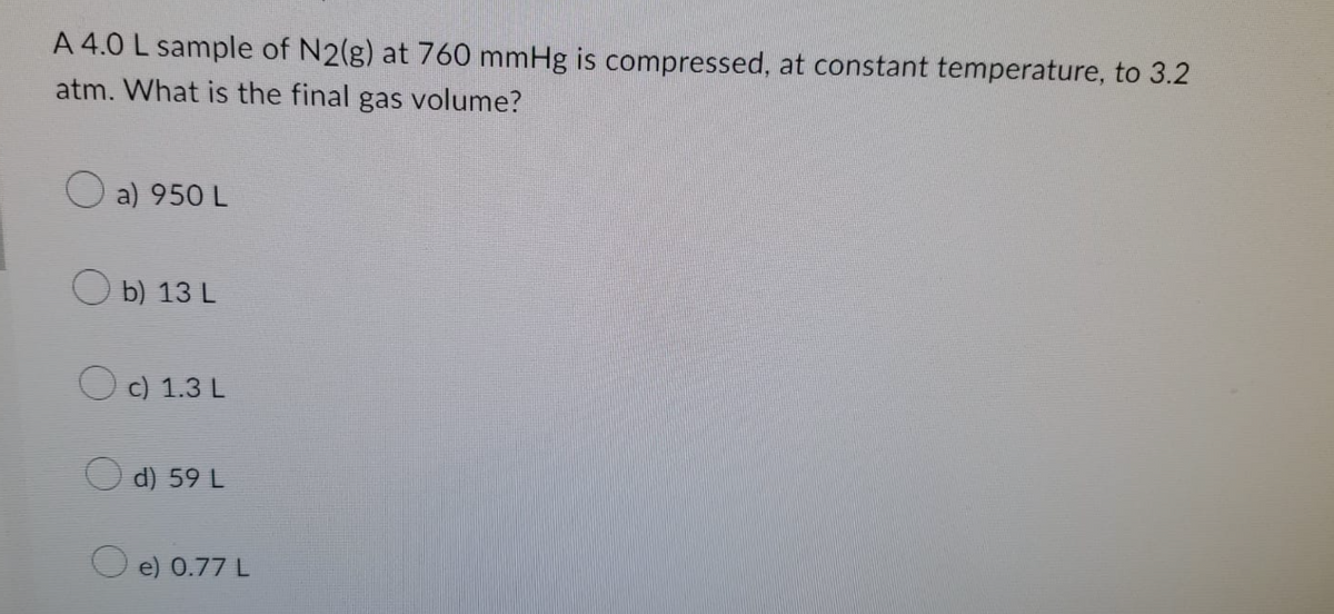 A 4.0 L sample of N2(g) at 760 mmHg is compressed, at constant temperature, to 3.2
atm. What is the final gas volume?
O a) 950 L
b) 13 L
O c) 1.3 L
d) 59 L
e) 0.77 L