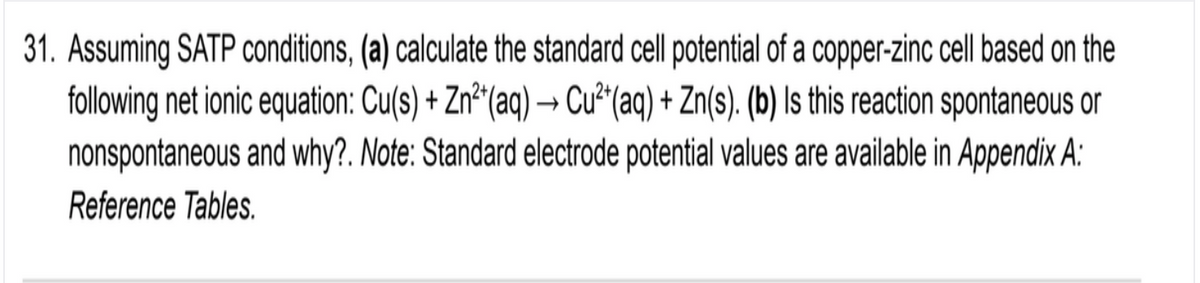 31. Assuming SATP conditions, (a) calculate the standard cell potential of a copper-zinc cell based on the
following net ionic equation: Cu(s) + Zn²"(aq) → Cu²(aq) + Zn(s). (b) Is this reaction spontaneous or
nonspontaneous and why?. Note: Standard electrode potential values are available in Appendix A:
Reference Tables.
