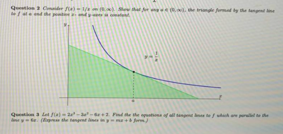 Question 2 Consider f(x) = 1/z on (0, 00). Show that for any a E (0, 00), the triangle formed by the tangent line
to f at a and the positive x- and y-ares is constant.
1
Question 3 Let f(z) 2r-3z2-6z+2. Find the the equations of all tangent lines to f which are parallel to the
line y = 6z. (Express the tangent lines in y= mz+b form.)
%3D
