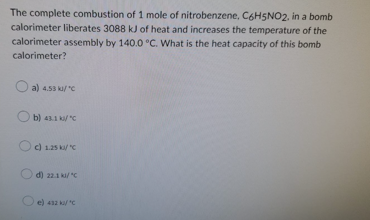 The complete combustion of 1 mole of nitrobenzene, C6H5NO2, in a bomb
calorimeter liberates 3088 kJ of heat and increases the temperature of the
calorimeter assembly by 140.0 °C. What is the heat capacity of this bomb
calorimeter?
a) 4.53 kJ/°C
b) 43.1 kJ/ °C
OC) 1.25 kJ/ °C
d) 22.1 kJ/ °C
e) 432 kJ/ °C
