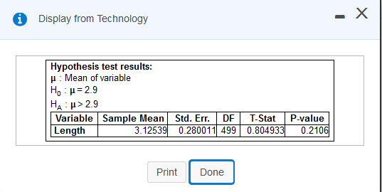 Display from Technology
- X
Hypothesis test results:
p: Mean of variable
H, : µ= 2.9
HA : µ> 2.9
Variable Sample Mean Std. Err.
Length
DF
T-Stat
P-value
3.12539 0.280011 499 0.804933
0.2106
Print
Done
