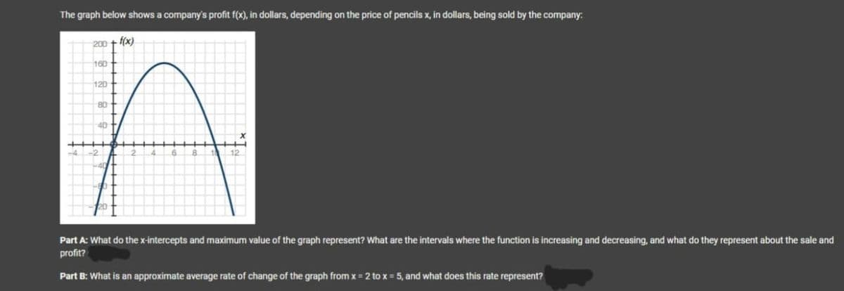 The graph below shows a company's profit f(x), in dollars, depending on the price of pencils x, in dollars, being sold by the company:
200
160
120
80
40
+++
f(x)
12
Part A: What do the x-intercepts and maximum value of the graph represent? What are the intervals where the function is increasing and decreasing, and what do they represent about the sale and
profit?
Part B: What is an approximate average rate of change of the graph from x=2 to x = 5, and what does this rate represent?