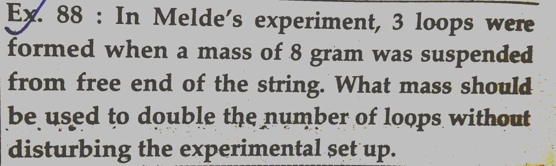 Ex. 88: In Melde's experiment, 3 loops were
formed when a mass of 8 gram was suspended
from free end of the string. What mass should
be used to double the number of loops without
disturbing the experimental set up.