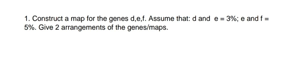 1. Construct a map for the genes d,e,f. Assume that: d and e = 3%; e and f =
5%. Give 2 arrangements of the genes/maps.

